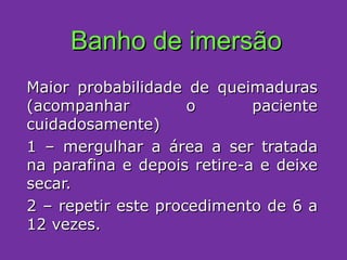 Banho de imersão Maior probabilidade de queimaduras (acompanhar o paciente cuidadosamente) 1 – mergulhar a área a ser tratada na parafina e depois retire-a e deixe secar. 2 – repetir este procedimento de 6 a 12 vezes. 