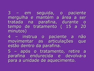 3 – em seguida, o paciente mergulha e mantém a área a ser tratada na parafina, durante o tempo de tratamento ( 15 a 20 minutos) 4 – instrua o paciente a não movimentar as articulações que estão dentro da parafina. 5 – após o tratamento, retire a parafina endurecida e devolva-a para a unidade de aquecimento. 
