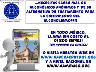 …necesitas saber más de
Alcohólicos Anónimos y de su
alternativa de tratamiento para
la enfermedad del
alcoholismo??!!

En todo México,
llama sin costo al
01 800 2169231
(en horario de oficina)

o visita nuestra web en
www.aaveracruzdos.org
y a nivel nacional en
www.aamexico.org

 