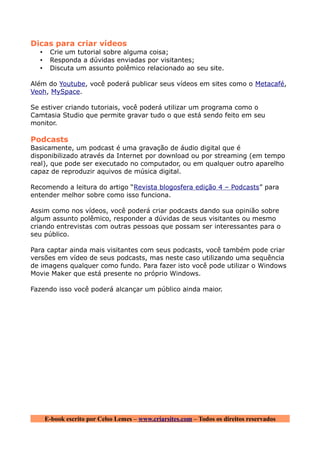 Dicas para criar vídeos
  •    Crie um tutorial sobre alguma coisa;
  •    Responda a dúvidas enviadas por visitantes;
  •    Discuta um assunto polêmico relacionado ao seu site.

Além do Youtube, você poderá publicar seus vídeos em sites como o Metacafé,
Veoh, MySpace.

Se estiver criando tutoriais, você poderá utilizar um programa como o
Camtasia Studio que permite gravar tudo o que está sendo feito em seu
monitor.

Podcasts
Basicamente, um podcast é uma gravação de áudio digital que é
disponibilizado através da Internet por download ou por streaming (em tempo
real), que pode ser executado no computador, ou em qualquer outro aparelho
capaz de reproduzir aquivos de música digital.

Recomendo a leitura do artigo “Revista blogosfera edição 4 – Podcasts” para
entender melhor sobre como isso funciona.

Assim como nos vídeos, você poderá criar podcasts dando sua opinião sobre
algum assunto polêmico, responder a dúvidas de seus visitantes ou mesmo
criando entrevistas com outras pessoas que possam ser interessantes para o
seu público.

Para captar ainda mais visitantes com seus podcasts, você também pode criar
versões em vídeo de seus podcasts, mas neste caso utilizando uma sequência
de imagens qualquer como fundo. Para fazer isto você pode utilizar o Windows
Movie Maker que está presente no próprio Windows.

Fazendo isso você poderá alcançar um público ainda maior.




      E-book escrito por Celso Lemes – www.criarsites.com – Todos os direitos reservados
 