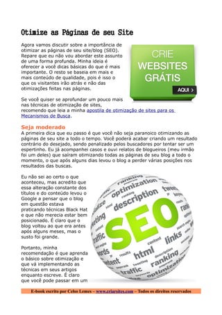 Otimize as Páginas de seu Site
Agora vamos discutir sobre a importância de
otimizar as páginas de seu site/blog (SEO).
Repare que eu não vou abordar este assunto
de uma forma profunda. Minha ideia é
oferecer a você dicas básicas do que é mais
importante. O resto se baseia em mais e
mais conteúdo de qualidade, pois é isso o
que os visitantes irão atrás e não das
otimizações feitas nas páginas.

Se você quiser se aprofundar um pouco mais
nas técnicas de otimização de sites,
recomendo que leia a minha apostila de otimização de sites para os
Mecanismos de Busca.

Seja moderado
A primeira dica que eu passo é que você não seja paranoico otimizando as
páginas de seu site a todo o tempo. Você poderá acabar criando um resultado
contrário do desejado, sendo penalizado pelos buscadores por tentar ser um
espertinho. Eu já acompanhei casos e ouvi relatos de blogueiros (meu irmão
foi um deles) que saíram otimizando todas as páginas de seu blog a todo o
momento, o que após alguns dias levou o blog a perder várias posições nos
resultados das buscas.

Eu não sei ao certo o que
aconteceu, mas acredito que
essa alteração constante dos
títulos e do conteúdo levou o
Google a pensar que o blog
em questão estava
praticando técnicas Black Hat
e que não merecia estar bem
posicionado. É claro que o
blog voltou ao que era antes
após alguns meses, mas o
susto foi grande.

Portanto, minha
recomendação é que aprenda
o básico sobre otimização e
que vá implementando as
técnicas em seus artigos
enquanto escreve. É claro
que você pode passar em um

    E-book escrito por Celso Lemes – www.criarsites.com – Todos os direitos reservados
 