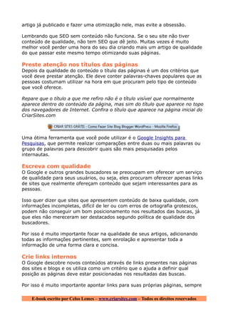 artigo já publicado e fazer uma otimização nele, mas evite a obsessão.

Lembrando que SEO sem conteúdo não funciona. Se o seu site não tiver
conteúdo de qualidade, não tem SEO que dê jeito. Muitas vezes é muito
melhor você perder uma hora do seu dia criando mais um artigo de qualidade
do que passar este mesmo tempo otimizando suas páginas.

Preste atenção nos títulos das páginas
Depois da qualidade do conteúdo o título das páginas é um dos critérios que
você deve prestar atenção. Ele deve conter palavras-chaves populares que as
pessoas costumam utilizar na hora em que procuram pelo tipo de conteúdo
que você oferece.

Repare que o título a que me refiro não é o título visível que normalmente
aparece dentro do conteúdo da página, mas sim do título que aparece no topo
dos navegadores de Internet. Confira o título que aparece na página inicial do
CriarSites.com



Uma ótima ferramenta que você pode utilizar é o Google Insights para
Pesquisas, que permite realizar comparações entre duas ou mais palavras ou
grupo de palavras para descobrir quais são mais pesquisadas pelos
internautas.

Escreva com qualidade
O Google e outros grandes buscadores se preocupam em oferecer um serviço
de qualidade para seus usuários, ou seja, eles procuram oferecer apenas links
de sites que realmente ofereçam conteúdo que sejam interessantes para as
pessoas.

Isso quer dizer que sites que apresentem conteúdo de baixa qualidade, com
informações incompletas, difícil de ler ou com erros de ortografia grotescos,
podem não conseguir um bom posicionamento nos resultados das buscas, já
que eles não mereceram ser destacados segundo política de qualidade dos
buscadores.

Por isso é muito importante focar na qualidade de seus artigos, adicionando
todas as informações pertinentes, sem enrolação e apresentar toda a
informação de uma forma clara e concisa.

Crie links internos
O Google descobre novos conteúdos através de links presentes nas páginas
dos sites e blogs e os utiliza como um critério que o ajuda a definir qual
posição as páginas deve estar posicionadas nos resultadas das buscas.

Por isso é muito importante apontar links para suas próprias páginas, sempre

    E-book escrito por Celso Lemes – www.criarsites.com – Todos os direitos reservados
 