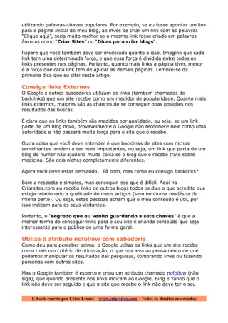 utilizando palavras-chaves populares. Por exemplo, se eu fosse apontar um link
para a página inicial do meu blog, ao invés de criar um link com as palavras
“Clique aqui”, seria muito melhor se o mesmo link fosse criado em palavras
âncoras como “Criar Sites” ou “Dicas para criar blogs“.

Repare que você também deve ser moderado quanto a isso. Imagine que cada
link tem uma determinada força, e que essa força é dividida entre todos os
links presentes nas páginas. Portanto, quanto mais links a página tiver, menor
é a força que cada link tem de ajudar as demais páginas. Lembre-se da
primeira dica que eu citei neste artigo.

Consiga links Externos
O Google e outros buscadores utilizam os links (também chamados de
backlinks) que um site recebe como um medidor de popularidade. Quanto mais
links externos, maiores são as chances de se conseguir boas posições nos
resultados das buscas.

É claro que os links também são medidos por qualidade, ou seja, se um link
parte de um blog novo, provavelmente o Google não reconhece nele como uma
autoridade e não passará muita força para o site que o recebe.

Outra coisa que você deve entender é que backlinks de sites com nichos
semelhantes tendem a ser mais importantes, ou seja, um link que parta de um
blog de humor não ajudaria muita coisa se o blog que o recebe trate sobre
medicina. São dois nichos completamente diferentes.

Agora você deve estar pensando… Tá bom, mas como eu consigo backlinks?

Bom a resposta é simples, mas conseguir isso que é difícil. Aqui no
Criarsites.com eu recebo links de outros blogs todos os dias o que acredito que
esteja relacionado a qualidade de meus artigos (sem nenhuma modéstia de
minha parte). Ou seja, estas pessoas acham que o meu conteúdo é útil, por
isso indicam para os seus visitantes.

Portanto, o “segredo que eu venho guardando a sete chaves” é que a
melhor forma de conseguir links para o seu site é criando conteúdo que seja
interessante para o público de uma forma geral.

Utilize o atributo nofollow com sabedoria
Como deu para perceber acima, o Google utiliza os links que um site recebe
como mais um critério de otimização, o que nos leva ao pensamento de que
podemos manipular os resultados das pesquisas, comprando links ou fazendo
parcerias com outros sites.

Mas o Google também é esperto e criou um atributo chamado nofollow (não
siga), que quando presente nos links indicam ao Google, Bing e Yahoo que o
link não deve ser seguido e que o site que recebe o link não deve ter o seu


    E-book escrito por Celso Lemes – www.criarsites.com – Todos os direitos reservados
 