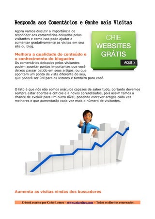Responda aos Comentários e Ganhe mais Visitas
Agora vamos discutir a importância de
responder aos comentários deixados pelos
visitantes e como isso pode ajudar a
aumentar gradativamente as visitas em seu
site ou blog.

Melhora a qualidade do conteúdo e
o conhecimento do blogueiro
Os comentários deixados pelos visitantes
podem apontar pontos importantes que você
deixou passar batido em seus artigos, ou que
apontam um ponto de vista diferente do seu,
que poderá ser útil para os leitores e também para você.


O fato é que nós não somos oráculos capazes de saber tudo, portanto devemos
sempre estar abertos a criticas e a novos aprendizados, pois assim temos a
chance de evoluir para um outro nível, podendo escrever artigos cada vez
melhores e que aumentarão cada vez mais o número de visitantes.




Aumenta as visitas vindas dos buscadores

    E-book escrito por Celso Lemes – www.criarsites.com – Todos os direitos reservados
 