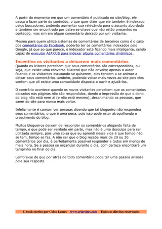 A partir do momento em que um comentário é publicado no site/blog, ele
passa a fazer parte do conteúdo, o que quer dizer que ele também é indexado
pelos buscadores, podendo aumentar sua relevância para o assunto abordado
e também ser encontrado por palavras-chave que não estão presentes no
conteúdo, mas sim em algum comentário deixado por um visitante.

Mesmo para quem utiliza sistemas de comentários de terceiros como é o caso
dos comentários do Facebook, poderão ter os comentários indexados pelo
Google, já que ao que parece, o indexador está ficando mais inteligente, sendo
capaz de executar AJAX/JS para indexar alguns comentários dinâmicos.

Incentiva os visitantes a deixarem mais comentários
Quando os leitores percebem que seus comentários são correspondidos, ou
seja, que existe uma conversa bilateral que não envolve apenas o autor
falando e os visitantes escutando se quiserem, eles tendem a se animar a
deixar seus comentários também, podendo voltar mais vezes ao site pois eles
sentem que ali existe uma comunidade disposta a ouvir e ajudá-los.

O contrário acontece quando os novos visitantes percebem que os comentários
deixados nas páginas não são respondidos, dando a impressão de que o dono
do blog não está nem aí (e não está mesmo), desanimando as pessoas, que
saem do site para nunca mais voltar.

Infelizmente é comum ver pessoas dizendo que tal blogueiro não respondeu
seus comentários, o que é uma pena, pois isso pode estar atrapalhando o
crescimento do blog.

Muitos blogueiros deixam de responder os comentários alegando falta de
tempo, o que pode ser verdade em parte, mas não é uma desculpa para ser
utilizada sempre, pois uma coisa que eu aprendi nessa vida é que tempo não
se tem, tempo se faz. A não ser que o blog receba mais de 20 ou 30
comentários por dia, é perfeitamente possível responder a todos em menos de
meia hora. Se a pessoa se organizar durante o dia, com certeza encontrará um
tempinho no final do dia.

Lembre-se de que por atrás de todo comentário pode ter uma pessoa ansiosa
pela sua resposta.




    E-book escrito por Celso Lemes – www.criarsites.com – Todos os direitos reservados
 