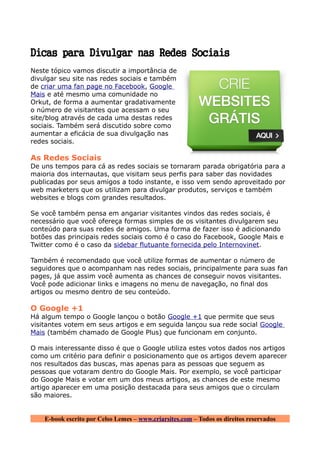 Dicas para Divulgar nas Redes Sociais
Neste tópico vamos discutir a importância de
divulgar seu site nas redes sociais e também
de criar uma fan page no Facebook, Google
Mais e até mesmo uma comunidade no
Orkut, de forma a aumentar gradativamente
o número de visitantes que acessam o seu
site/blog através de cada uma destas redes
sociais. Também será discutido sobre como
aumentar a eficácia de sua divulgação nas
redes sociais.

As Redes Sociais
De uns tempos para cá as redes sociais se tornaram parada obrigatória para a
maioria dos internautas, que visitam seus perfis para saber das novidades
publicadas por seus amigos a todo instante, e isso vem sendo aproveitado por
web marketers que os utilizam para divulgar produtos, serviços e também
websites e blogs com grandes resultados.

Se você também pensa em angariar visitantes vindos das redes sociais, é
necessário que você ofereça formas simples de os visitantes divulgarem seu
conteúdo para suas redes de amigos. Uma forma de fazer isso é adicionando
botões das principais redes sociais como é o caso do Facebook, Google Mais e
Twitter como é o caso da sidebar flutuante fornecida pelo Internovinet.

Também é recomendado que você utilize formas de aumentar o número de
seguidores que o acompanham nas redes sociais, principalmente para suas fan
pages, já que assim você aumenta as chances de conseguir novos visitantes.
Você pode adicionar links e imagens no menu de navegação, no final dos
artigos ou mesmo dentro de seu conteúdo.

O Google +1
Há algum tempo o Google lançou o botão Google +1 que permite que seus
visitantes votem em seus artigos e em seguida lançou sua rede social Google
Mais (também chamado de Google Plus) que funcionam em conjunto.

O mais interessante disso é que o Google utiliza estes votos dados nos artigos
como um critério para definir o posicionamento que os artigos devem aparecer
nos resultados das buscas, mas apenas para as pessoas que seguem as
pessoas que votaram dentro do Google Mais. Por exemplo, se você participar
do Google Mais e votar em um dos meus artigos, as chances de este mesmo
artigo aparecer em uma posição destacada para seus amigos que o circulam
são maiores.


    E-book escrito por Celso Lemes – www.criarsites.com – Todos os direitos reservados
 