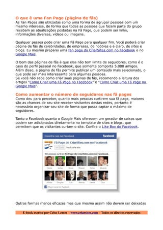 O que é uma Fan Page (página de fãs)
As Fan Pages são utilizadas como uma forma de agrupar pessoas com um
mesmo interesse, de forma que todas as pessoas que fazem parte do grupo
recebam as atualizações postadas na Fã Page, que podem ser links,
informações diversas, vídeos ou imagens.

Qualquer pessoa pode criar uma Fã Page para qualquer fim. Você poderá criar
página de fãs de celebridades, de empresas, de hobbies e é claro, de sites e
blogs. Eu mesmo preparei uma fan page do CriarSites.com no Facebook e no
Google Mais.

O bom das páginas de fãs é que elas não tem limite de seguidores, como é o
caso do perfil pessoal no Facebook, que somente comporta 5.000 amigos.
Além disso, a página de fãs permite publicar um conteúdo mais selecionado, o
que pode ser mais interessante para algumas pessoas.
Se você não sabe como criar suas páginas de fãs, recomendo a leitura dos
artigos “Como Criar uma Fã Page no Facebook” e “Como Criar uma Fã Page no
Google Mais“.

Como aumentar o número de seguidores nas fã pages
Como deu para perceber, quanto mais pessoas curtirem sua fã page, maiores
são as chances de seu site receber visitantes destas redes, portanto é
necessário organizar seu site de forma que possa captar o máximo de
seguidores.

Tanto o Facebook quanto o Google Mais oferecem um gerador de caixas que
podem ser adicionadas diretamente no template de sites e blogs, que
permitem que os visitantes curtam o site. Confira o Like Box do Facebook.




Outras formas menos eficazes mas que mesmo assim não devem ser deixadas

    E-book escrito por Celso Lemes – www.criarsites.com – Todos os direitos reservados
 