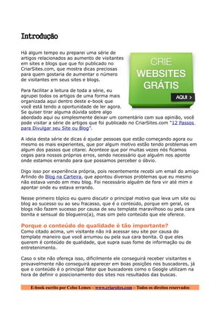 Introdução

Há algum tempo eu preparei uma série de
artigos relacionados ao aumento de visitantes
em sites e blogs que que foi publicado no
CriarSites.com, que mostra dicas preciosas
para quem gostaria de aumentar o número
de visitantes em seus sites e blogs.

Para facilitar a leitura de toda a série, eu
agrupei todos os artigos de uma forma mais
organizada aqui dentro deste e-book que
você está tendo a oportunidade de ler agora.
Se quiser tirar alguma dúvida sobre algo
abordado aqui ou simplesmente deixar um comentário com sua opinião, você
pode visitar a série de artigos que foi publicado no CriarSites.com “12 Passos
para Divulgar seu Site ou Blog”.

A ideia desta série de dicas é ajudar pessoas que estão começando agora ou
mesmo os mais experientes, que por algum motivo estão tendo problemas em
algum dos passos que citarei. Acontece que por muitas vezes nós ficamos
cegos para nossos próprios erros, sendo necessário que alguém nos aponte
onde estamos errando para que possamos perceber o óbvio.

Digo isso por experiência própria, pois recentemente recebi um email do amigo
Arlindo do Blog na Carteira, que apontou diversos problemas que eu mesmo
não estava vendo em meu blog. Foi necessário alguém de fora vir até mim e
apontar onde eu estava errando.

Nesse primeiro tópico eu quero discutir o principal motivo que leva um site ou
blog ao sucesso ou ao seu fracasso, que é o conteúdo, porque em geral, os
blogs não fazem sucesso por causa de seu template maravilhoso ou pela cara
bonita e sensual do blogueiro(a), mas sim pelo conteúdo que ele oferece.

Porque o conteúdo de qualidade é tão importante?
Como citado acima, um visitante não irá acessar seu site por causa do
template maneiro que você arrumou ou pela sua cara bonita. O que eles
querem é conteúdo de qualidade, que supra suas fome de informação ou de
entretenimento.

Caso o site não ofereça isso, dificilmente ele conseguirá receber visitantes e
provavelmente não conseguirá aparecer em boas posições nos buscadores, já
que o conteúdo é o principal fator que buscadores como o Google utilizam na
hora de definir o posicionamento dos sites nos resultados das buscas.

    E-book escrito por Celso Lemes – www.criarsites.com – Todos os direitos reservados
 