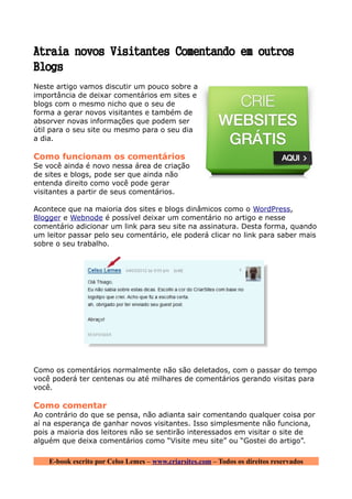 Atraia novos Visitantes Comentando em outros
Blogs
Neste artigo vamos discutir um pouco sobre a
importância de deixar comentários em sites e
blogs com o mesmo nicho que o seu de
forma a gerar novos visitantes e também de
absorver novas informações que podem ser
útil para o seu site ou mesmo para o seu dia
a dia.

Como funcionam os comentários
Se você ainda é novo nessa área de criação
de sites e blogs, pode ser que ainda não
entenda direito como você pode gerar
visitantes a partir de seus comentários.

Acontece que na maioria dos sites e blogs dinâmicos como o WordPress,
Blogger e Webnode é possível deixar um comentário no artigo e nesse
comentário adicionar um link para seu site na assinatura. Desta forma, quando
um leitor passar pelo seu comentário, ele poderá clicar no link para saber mais
sobre o seu trabalho.




Como os comentários normalmente não são deletados, com o passar do tempo
você poderá ter centenas ou até milhares de comentários gerando visitas para
você.

Como comentar
Ao contrário do que se pensa, não adianta sair comentando qualquer coisa por
aí na esperança de ganhar novos visitantes. Isso simplesmente não funciona,
pois a maioria dos leitores não se sentirão interessados em visitar o site de
alguém que deixa comentários como “Visite meu site” ou “Gostei do artigo”.

    E-book escrito por Celso Lemes – www.criarsites.com – Todos os direitos reservados
 