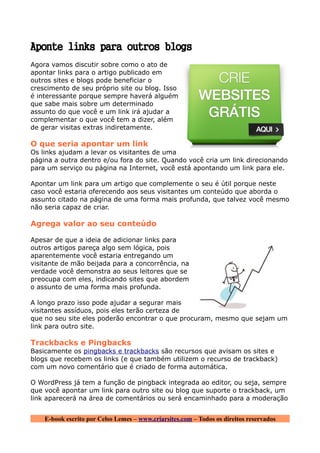 Aponte links para outros blogs
Agora vamos discutir sobre como o ato de
apontar links para o artigo publicado em
outros sites e blogs pode beneficiar o
crescimento de seu próprio site ou blog. Isso
é interessante porque sempre haverá alguém
que sabe mais sobre um determinado
assunto do que você e um link irá ajudar a
complementar o que você tem a dizer, além
de gerar visitas extras indiretamente.

O que seria apontar um link
Os links ajudam a levar os visitantes de uma
página a outra dentro e/ou fora do site. Quando você cria um link direcionando
para um serviço ou página na Internet, você está apontando um link para ele.

Apontar um link para um artigo que complemente o seu é útil porque neste
caso você estaria oferecendo aos seus visitantes um conteúdo que aborda o
assunto citado na página de uma forma mais profunda, que talvez você mesmo
não seria capaz de criar.

Agrega valor ao seu conteúdo

Apesar de que a ideia de adicionar links para
outros artigos pareça algo sem lógica, pois
aparentemente você estaria entregando um
visitante de mão beijada para a concorrência, na
verdade você demonstra ao seus leitores que se
preocupa com eles, indicando sites que abordem
o assunto de uma forma mais profunda.

A longo prazo isso pode ajudar a segurar mais
visitantes assíduos, pois eles terão certeza de
que no seu site eles poderão encontrar o que procuram, mesmo que sejam um
link para outro site.

Trackbacks e Pingbacks
Basicamente os pingbacks e trackbacks são recursos que avisam os sites e
blogs que recebem os links (e que também utilizem o recurso de trackback)
com um novo comentário que é criado de forma automática.

O WordPress já tem a função de pingback integrada ao editor, ou seja, sempre
que você apontar um link para outro site ou blog que suporte o trackback, um
link aparecerá na área de comentários ou será encaminhado para a moderação


    E-book escrito por Celso Lemes – www.criarsites.com – Todos os direitos reservados
 