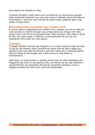(que poderá ser liberada ou não).

A grande vantagem neste caso é que normalmente os comentários gerados
pelos trackbacks aparecem em uma área mais privilegiada, acima de todos os
comentários, o que tem mais chances de serem vistos, podendo gerar mais
visitas a longo prazo.

Reconhecimento da pessoa que recebe o link
É comum entre os blogueiros que recebem links, apontar um link de volta em
outra ocasião ou mesmo divulgar seus artigos para seus amigos nas redes
sociais como uma forma de agradecimento. Além de gerar mais visitas a partir
do link, isso pode ajudar a melhorar o posicionamento de seu site nos
buscadores como pode ser visto abaixo.

O Google
O Google também entende que ninguém é um oráculo capaz de saber de tudo
(a não ser ele mesmo, claro), portanto ele gosta mais de sites e blogs que
apontem links para sites de terceiros, pois isso indica que o conteúdo poderá
oferecer todas as informações que o leitor procura, seja direta ou
indiretamente.

Além disso, se você começar a receber muitos links de volta (linkbacks) dos
blogueiros que você um dia apontou links, as chances de seu site melhorar o
posicionamento nos resultados das buscas aumentam bastante, já que o
Google considera tais links como votos de credibilidade.




    E-book escrito por Celso Lemes – www.criarsites.com – Todos os direitos reservados
 