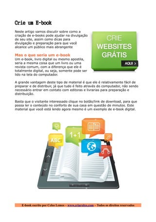 Crie um E-book
Neste artigo vamos discutir sobre como a
criação de e-books pode ajudar na divulgação
de seu site, assim como dicas para
divulgação e preparação para que você
alcance um público mais abrangente

Mas o que seria um e-book
Um e-book, livro digital ou mesmo apostila,
seria a mesma coisa que um livro ou uma
revista comum, com a diferença que ele é
totalmente digital, ou seja, somente pode ser
lido na tela do computador.

A grande vantagem deste tipo de material é que ele é relativamente fácil de
preparar e de distribuir, já que tudo é feito através do computador, não sendo
necessário entrar em contato com editoras e livrarias para preparação e
distribuição.

Basta que o visitante interessado clique no botão/link de download, para que
possa ler o conteúdo no conforto de sua casa em questão de minutos. Este
material que você está lendo agora mesmo é um exemplo de e-book digital.




    E-book escrito por Celso Lemes – www.criarsites.com – Todos os direitos reservados
 