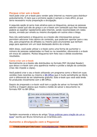 Porque criar um e-book
Você pode criar um e-book para vender pela Internet ou mesmo para distribuir
gratuitamente. É claro que a primeira opção é sempre a mais difícil, já que
seria necessário muita preparação e divulgação.

A segunda opção já seria mais atrativa para os blogueiros, porque as pessoas
adoram coisas que são de graça e um e-book com conteúdo que lhes interessa
poderá se espalhar rapidamente pela Internet, sendo recomendado em redes
sociais, enviado por emails ou mesmo divulgado em outros sites e blogs.

Para nós webmasters e blogueiros os e-books são interessantes porque
permitem adicionar links dentro do conteúdo, que poderiam apontar para o seu
site, para programas de afiliados ou mesmo para anunciantes que tenham
pago para aparecer em um local destacado dentro do e-book.

Além disso, você pode utilizar o e-book como uma forma de aumentar o
número de pessoas cadastradas no Feed ou na newsletter, oferecendo o e-book
em troca do cadastro. Muitos blogueiros tem feito isso e obtido excelentes
resultados.

Como criar um e-book
Normalmente os e-books são distribuídos no formato PDF (Acrobat Reader)
que deixa o e-book com uma aparência melhor e proíbe a edição do conteúdo
(mas não impede a cópia).

Você poderá criar o seu e-book utilizando um programa como o Word em suas
versões mais recentes ou mesmo o BR Office que é muito semelhante ao Word,
com o diferencial de ser totalmente gratuito. Este e-book que você está lendo
foi produzido inicialmente com o BR Office.

Depois de preparado o e-book você tem a opção de salvar no formato PDF.
Confira a imagem abaixo que mostra o botão de salvar o documento no
formato PDF no BR Office.




Também recomendo a leitura do artigo “Dicas práticas para criação de um e-
book” escrito por Bruno Simomura ao CriarSites.com.

Aumente a divulgação com o Pagsocial

    E-book escrito por Celso Lemes – www.criarsites.com – Todos os direitos reservados
 