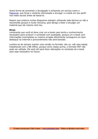 Outra forma de aumentar a divulgação é utilizando um serviço como o
Pagsocial, que força o visitante interessado a divulgar o e-book em seu perfil
nas redes sociais antes de baixá-lo.

Repare que embora muitos blogueiros estejam utilizando esta técnica eu não a
recomendo porque é muito intrusiva, pois obriga o leitor a divulgar um
material que ele mesmo nem leu.

Dicas
Lembrando que você só deve criar um e-book caso tenha o conhecimento
necessário para produzir o conteúdo com qualidade, porque um e-book com
informações incompletas ou mesmo erradas dificilmente conseguirá um bom
destaque na Internet e provavelmente não será baixado.

Lembre-se de sempre manter uma versão no formato .doc ou .odt caso esteja
trabalhando com o BR Office, porque como citado acima, o formato PDF não
pode ser editado. Ele será útil para fazer alterações no conteúdo do e-book
caso seja necessário no futuro.




    E-book escrito por Celso Lemes – www.criarsites.com – Todos os direitos reservados
 