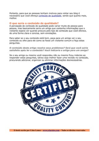 Portanto, para que as pessoas tenham motivos para visitar seu blog é
necessário que você ofereça conteúdo de qualidade, sendo que quanto mais,
melhor.

O que seria o conteúdo de qualidade?
A percepção de conteúdo de qualidade pode variar muito de pessoa para
pessoa, mas basicamente seria um artigo que contenha informações que o
visitante espera ver quando procura pelo tipo de conteúdo que você oferece,
de uma forma clara e concisa, sem enrolações.

Para saber se o seu conteúdo está bom, peça para um amigo ver o seu
conteúdo ou olhe para ele como se fosse um visitante comum e faça estas
perguntas.

O conteúdo deste artigo resolve seus problemas? Será que você sairia
satisfeito após ler o conteúdo? Você indicaria o artigo para um amigo?

Se o seu amigo ou mesmo você respondeu não ou mesmo ficou indeciso ao
responder estas perguntas, talvez seja melhor fazer uma revisão no conteúdo,
procurando adicionar, organizar ou eliminar informações desnecessárias.




    E-book escrito por Celso Lemes – www.criarsites.com – Todos os direitos reservados
 