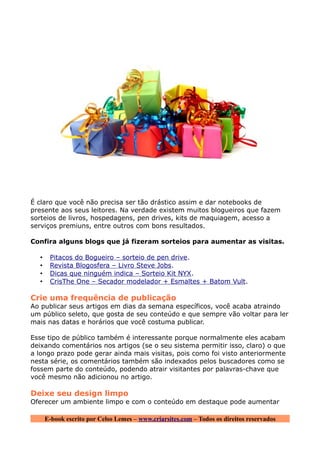 É claro que você não precisa ser tão drástico assim e dar notebooks de
presente aos seus leitores. Na verdade existem muitos blogueiros que fazem
sorteios de livros, hospedagens, pen drives, kits de maquiagem, acesso a
serviços premiuns, entre outros com bons resultados.

Confira alguns blogs que já fizeram sorteios para aumentar as visitas.

  •    Pitacos do Bogueiro – sorteio de pen drive.
  •    Revista Blogosfera – Livro Steve Jobs .
  •    Dicas que ninguém indica – Sorteio Kit NYX .
  •    CrisThe One – Secador modelador + Esmaltes + Batom Vult .

Crie uma frequência de publicação
Ao publicar seus artigos em dias da semana específicos, você acaba atraindo
um público seleto, que gosta de seu conteúdo e que sempre vão voltar para ler
mais nas datas e horários que você costuma publicar.

Esse tipo de público também é interessante porque normalmente eles acabam
deixando comentários nos artigos (se o seu sistema permitir isso, claro) o que
a longo prazo pode gerar ainda mais visitas, pois como foi visto anteriormente
nesta série, os comentários também são indexados pelos buscadores como se
fossem parte do conteúdo, podendo atrair visitantes por palavras-chave que
você mesmo não adicionou no artigo.

Deixe seu design limpo
Oferecer um ambiente limpo e com o conteúdo em destaque pode aumentar

      E-book escrito por Celso Lemes – www.criarsites.com – Todos os direitos reservados
 