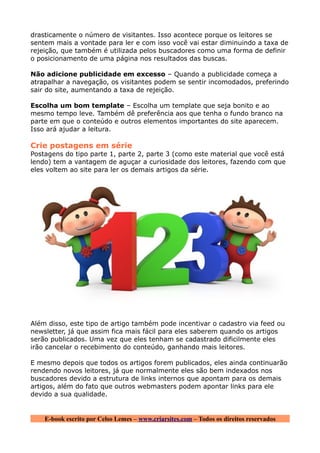 drasticamente o número de visitantes. Isso acontece porque os leitores se
sentem mais a vontade para ler e com isso você vai estar diminuindo a taxa de
rejeição, que também é utilizada pelos buscadores como uma forma de definir
o posicionamento de uma página nos resultados das buscas.

Não adicione publicidade em excesso – Quando a publicidade começa a
atrapalhar a navegação, os visitantes podem se sentir incomodados, preferindo
sair do site, aumentando a taxa de rejeição.

Escolha um bom template – Escolha um template que seja bonito e ao
mesmo tempo leve. Também dê preferência aos que tenha o fundo branco na
parte em que o conteúdo e outros elementos importantes do site aparecem.
Isso ará ajudar a leitura.

Crie postagens em série
Postagens do tipo parte 1, parte 2, parte 3 (como este material que você está
lendo) tem a vantagem de aguçar a curiosidade dos leitores, fazendo com que
eles voltem ao site para ler os demais artigos da série.




Além disso, este tipo de artigo também pode incentivar o cadastro via feed ou
newsletter, já que assim fica mais fácil para eles saberem quando os artigos
serão publicados. Uma vez que eles tenham se cadastrado dificilmente eles
irão cancelar o recebimento do conteúdo, ganhando mais leitores.

E mesmo depois que todos os artigos forem publicados, eles ainda continuarão
rendendo novos leitores, já que normalmente eles são bem indexados nos
buscadores devido a estrutura de links internos que apontam para os demais
artigos, além do fato que outros webmasters podem apontar links para ele
devido a sua qualidade.


    E-book escrito por Celso Lemes – www.criarsites.com – Todos os direitos reservados
 
