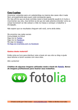 Conclusões
Direcionar visitantes para um website/blog na maioria dos casos não é nada
fácil, principalmente para quem está começando agora.
Por isso afirmo que as dicas contidas neste e-book poderão ajudá-lo é muito a
movimentar seu site, mas lembre-se de que de nada adianta entender como as
coisas funcionam se não colocar a mão na massa e começar a trabalhar a
divulgação.

Não espere que os resultados cheguem até você, corra atrás deles.


Me encontre nas redes sociais
Comunidade no Orkut
Siga me no Twitter
Siga me no Facebook
Me siga no Google+
Fã Page do CriarSites.com no Facebook



Gostou deste material?

Então sinta-se livre para distribuir este e-book em seu site ou blog e ajude
seus leitores a terem sucesso com seus sites.

Até a próxima!


Créditos de algumas imagens utilizadas neste e-book de Fotolia. Banco
de imagens profissionais para ilustrar seus trabalhos.




    E-book escrito por Celso Lemes – www.criarsites.com – Todos os direitos reservados
 