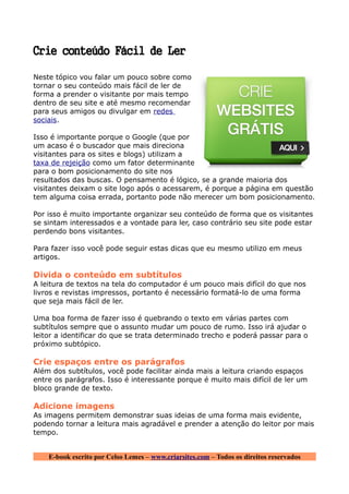 Crie conteúdo Fácil de Ler

Neste tópico vou falar um pouco sobre como
tornar o seu conteúdo mais fácil de ler de
forma a prender o visitante por mais tempo
dentro de seu site e até mesmo recomendar
para seus amigos ou divulgar em redes
sociais.

Isso é importante porque o Google (que por
um acaso é o buscador que mais direciona
visitantes para os sites e blogs) utilizam a
taxa de rejeição como um fator determinante
para o bom posicionamento do site nos
resultados das buscas. O pensamento é lógico, se a grande maioria dos
visitantes deixam o site logo após o acessarem, é porque a página em questão
tem alguma coisa errada, portanto pode não merecer um bom posicionamento.

Por isso é muito importante organizar seu conteúdo de forma que os visitantes
se sintam interessados e a vontade para ler, caso contrário seu site pode estar
perdendo bons visitantes.

Para fazer isso você pode seguir estas dicas que eu mesmo utilizo em meus
artigos.

Divida o conteúdo em subtítulos
A leitura de textos na tela do computador é um pouco mais difícil do que nos
livros e revistas impressos, portanto é necessário formatá-lo de uma forma
que seja mais fácil de ler.

Uma boa forma de fazer isso é quebrando o texto em várias partes com
subtítulos sempre que o assunto mudar um pouco de rumo. Isso irá ajudar o
leitor a identificar do que se trata determinado trecho e poderá passar para o
próximo subtópico.

Crie espaços entre os parágrafos
Além dos subtítulos, você pode facilitar ainda mais a leitura criando espaços
entre os parágrafos. Isso é interessante porque é muito mais difícil de ler um
bloco grande de texto.

Adicione imagens
As imagens permitem demonstrar suas ideias de uma forma mais evidente,
podendo tornar a leitura mais agradável e prender a atenção do leitor por mais
tempo.


    E-book escrito por Celso Lemes – www.criarsites.com – Todos os direitos reservados
 