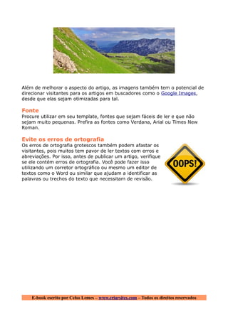 Além de melhorar o aspecto do artigo, as imagens também tem o potencial de
direcionar visitantes para os artigos em buscadores como o Google Images,
desde que elas sejam otimizadas para tal.

Fonte
Procure utilizar em seu template, fontes que sejam fáceis de ler e que não
sejam muito pequenas. Prefira as fontes como Verdana, Arial ou Times New
Roman.

Evite os erros de ortografia
Os erros de ortografia grotescos também podem afastar os
visitantes, pois muitos tem pavor de ler textos com erros e
abreviações. Por isso, antes de publicar um artigo, verifique
se ele contém erros de ortografia. Você pode fazer isso
utilizando um corretor ortográfico ou mesmo um editor de
textos como o Word ou similar que ajudam a identificar as
palavras ou trechos do texto que necessitam de revisão.




    E-book escrito por Celso Lemes – www.criarsites.com – Todos os direitos reservados
 