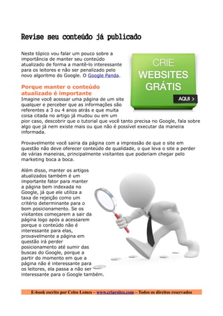 Revise seu conteúdo já publicado

Neste tópico vou falar um pouco sobre a
importância de manter seu conteúdo
atualizado de forma a mantê-lo interessante
para os leitores e não ser penalizado pelo
novo algoritmo do Google. O Google Panda.

Porque manter o conteúdo
atualizado é importante
Imagine você acessar uma página de um site
qualquer e perceber que as informações são
referentes a 3 ou 4 anos atrás e que muita
coisa citada no artigo já mudou ou em um
pior caso, descobrir que o tutorial que você tanto precisa no Google, fala sobre
algo que já nem existe mais ou que não é possível executar da maneira
informada.

Provavelmente você sairia da página com a impressão de que o site em
questão não deve oferecer conteúdo de qualidade, o que leva o site a perder
de várias maneiras, principalmente visitantes que poderiam chegar pelo
marketing boca a boca.

Além disso, manter os artigos
atualizados também é um
importante fator para manter
a página bem indexada no
Google, já que ele utiliza a
taxa de rejeição como um
critério determinante para o
bom posicionamento. Se os
visitantes começarem a sair da
página logo após a acessarem
porque o conteúdo não é
interessante para elas,
provavelmente a página em
questão irá perder
posicionamento até sumir das
buscas do Google, porque a
partir do momento em que a
página não é interessante para
os leitores, ela passa a não ser
interessante para o Google também.


    E-book escrito por Celso Lemes – www.criarsites.com – Todos os direitos reservados
 