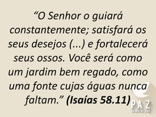 “O Senhor o guiará
constantemente; satisfará os
seus desejos (...) e fortalecerá
seus ossos. Você será como
um jardim bem regado, como
uma fonte cujas águas nunca
faltam.” (Isaías 58.11)
 