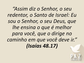 “Assim diz o Senhor, o seu
redentor, o Santo de Israel: Eu
sou o Senhor, o seu Deus, que
lhe ensina o que é melhor
para você, que o dirige no
caminho em que você deve ir.”
(Isaías 48.17)
 