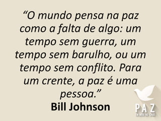 “O mundo pensa na paz
como a falta de algo: um
tempo sem guerra, um
tempo sem barulho, ou um
tempo sem conflito. Para
um crente, a paz é uma
pessoa.”
Bill Johnson
 