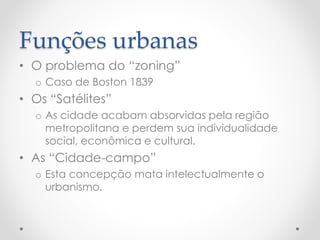 Funções urbanas 
•O problema do “zoning” 
oCaso de Boston 1839 
•Os “Satélites” 
oAs cidade acabam absorvidas pela região metropolitana e perdem sua individualidade social, econômica e cultural. 
•As “Cidade-campo” 
oEsta concepção mata intelectualmente o urbanismo.  