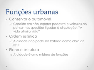 Funções urbanas 
•Conservar o automóvel 
oConsiste em não separar pedestre e veículos ao pensar nas questões ligadas à circulação. “A vida atrai a vida” 
•Ordem estética 
oA cidade não pode ser tratada como obra de arte 
•Plano e estrutura 
oA cidade é uma mistura de funções 