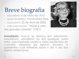 Breve biografia 
•NASCIMENTO: 4 de Maio de 1916 
•ONDE? Scranton, Pensilvânia/ EUA 
•FALECIMENTO:25 de Abril de 2006 
•LIVRO MAIS FAMOSO: “Morte e vida 
das grandes cidades” (1961) 
Autodidata,nuncaseformouemUrbanismo, Arquitetura,Jornalismoouemqualqueroutraárea,masinspiradacontraavisãomodernistadoconceitourbanistadaépoca,estudoueapresentousuasreflexõessobreodiaadiadosbairrosamericanos.  