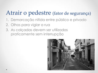Atrair o pedestre (fator de segurança) 
1.Demarcação nítida entre público e privado 
2.Olhos para vigiar a rua 
3.As calçadas devem ser utilizadas praticamente sem interrupção  