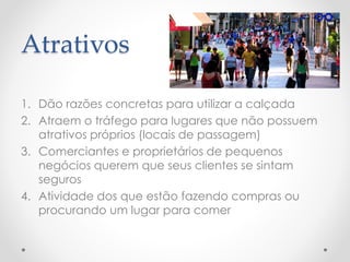 Atrativos 
1.Dão razões concretas para utilizar a calçada 
2.Atraem o tráfego para lugares que não possuem atrativos próprios (locais de passagem) 
3.Comerciantes e proprietários de pequenos negócios querem que seus clientes se sintam seguros 
4.Atividade dos que estão fazendo compras ou procurando um lugar para comer  