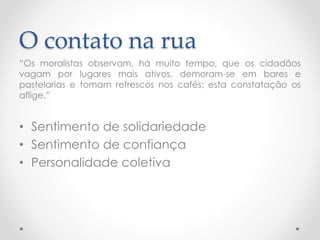 O contato na rua 
“Osmoralistasobservam,hámuitotempo,queoscidadãosvagamporlugaresmaisativos,demoram-seembaresepastelariasetomamrefrescosnoscafés;estaconstataçãoosaflige.” 
•Sentimento de solidariedade 
•Sentimento de confiança 
•Personalidade coletiva  