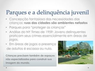 Parques e a delinquência juvenil 
•Concepção fantasiosa das necessidades das crianças: ruas das cidades são ambientes nefastos 
•Parques para “proteger as crianças” 
•Análise do NY Times de 1959: Jovens delinquentes praticam seus crimes essencialmente em áreas de jogos. 
•Em áreas de jogos a presença 
de adultos é escassa ou nula. 
Crianças precisam também de espaços 
não especializados para construir sua 
imagem do mundo.  