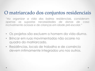 O matriarcado dos conjuntos residenciais 
“Aoorganizaravidadosbairrosresidenciais,consideramapenasassupostasnecessidadesdedonasdecasaincrivelmenteociosasedecriançasemidadepré-escolar.” 
•Os projetos são excluem o homem da vida diurna. 
•Brincar em ruas movimentadas não ocorre no quadro do matriarcado. 
•Residências, locais de trabalho e de comércio devem intimamente integrados uns nos outros.  