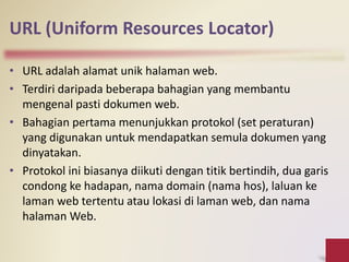 URL (Uniform Resources Locator)
• URL adalah alamat unik halaman web.
• Terdiri daripada beberapa bahagian yang membantu
mengenal pasti dokumen web.
• Bahagian pertama menunjukkan protokol (set peraturan)
yang digunakan untuk mendapatkan semula dokumen yang
dinyatakan.
• Protokol ini biasanya diikuti dengan titik bertindih, dua garis
condong ke hadapan, nama domain (nama hos), laluan ke
laman web tertentu atau lokasi di laman web, dan nama
halaman Web.
 