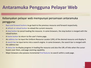 Antaramuka Pengguna Pelayar Web
Kebanyakan pelayar web mempunyai persamaan antaramuka
pengguna:
• Back and forward buttons to go back to the previous resource and forward respectively.
• A refresh or reload button to reload the current resource.
• A stop button to cancel loading the resource. In some browsers, the stop button is merged with the
reload button.
• A home button to return to the user's home page.
• An address bar to input the Uniform Resource Locator (URL) of the desired resource and display it.
• A search bar to input terms into a search engine. In some browsers, the search bar is merged with
the address bar.
• A status bar to display progress in loading the resource and also the URL of links when the cursor
hovers over them, and page zooming capability.
• Major browsers also possess incremental find features to search within a web page.
 