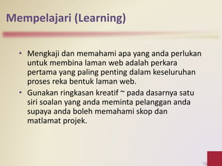 Mempelajari (Learning)
• Mengkaji dan memahami apa yang anda perlukan
untuk membina laman web adalah perkara
pertama yang paling penting dalam keseluruhan
proses reka bentuk laman web.
• Gunakan ringkasan kreatif ~ pada dasarnya satu
siri soalan yang anda meminta pelanggan anda
supaya anda boleh memahami skop dan
matlamat projek.
 
