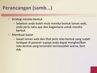 Perancangan (samb...)
• Strategi mereka bentuk
– Sebelum anda boleh mula mereka bentuk laman web,
anda perlu tahu apa dan bagaimana untuk mereka
bentuk
• Membuat kajian
– lawati laman web dan lihat jenis reka bentuk yang sudah
terdapat di pasaran supaya anda dapat menghasilkan
reka bentuk yang tersendiri termasuklah warna, font
dsb.
 