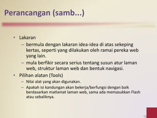 • Lakaran
– bermula dengan lakaran idea-idea di atas sekeping
kertas, seperti yang dilakukan oleh ramai pereka web
yang lain.
– mula berfikir secara serius tentang susun atur laman
web, struktur laman web dan bentuk navigasi.
• Pilihan alatan (Tools)
– Nilai alat yang akan digunakan.
– Apakah isi kandungan akan bekerja/berfungsi dengan baik
berdasarkan matlamat laman web, sama ada memasukkan Flash
atau sebaliknya.
Perancangan (samb...)
 