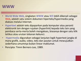 WWW
• World Wide Web, singkatan WWW atau W3 lebih dikenali sebagai
Web, adalah satu sistem dokumen hiperteks/hypermedia yang
diakses melalui Internet.
• Hypertext adalah teks dipaparkan pada komputer atau peranti
elektronik lain dengan rujukan (hyperlink) kepada teks lain yang
pembaca serta-merta boleh mengakses, biasanya dengan satu klik
tetikus atau urutan tekanan kekunci.
• Hypermedia digunakan sebagai lanjutan logik hypertext jangka di
mana grafik, audio, video, teks dan pautan untuk mewujudkan
sederhana umumnya bukan linear maklumat.
• Pencipta: Timm Berners-Lee, 1989.
 