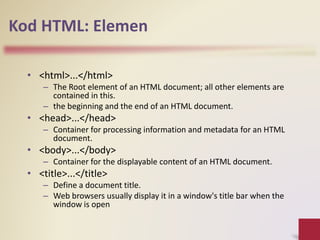 Kod HTML: Elemen
• <html>...</html>
– The Root element of an HTML document; all other elements are
contained in this.
– the beginning and the end of an HTML document.
• <head>...</head>
– Container for processing information and metadata for an HTML
document.
• <body>...</body>
– Container for the displayable content of an HTML document.
• <title>...</title>
– Define a document title.
– Web browsers usually display it in a window's title bar when the
window is open
 