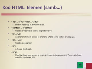 Kod HTML: Elemen (samb…)
• <h1>...</h1> <h2>...</h2>
– Section headings at different levels.
• <center>...</center>
– Creates a block-level center-aligned division.
• <a>...</a>
– An anchor element is used to anchor a URL to some text on a web page.
• <p>...</p>
– Creates a paragraph
• <br>
– A forced line-break.
• <img>
– Used by visual user agents to insert an image in the document. The src attribute
specifies the image URL.
 