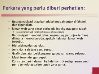 Perkara yang perlu diberi perhatian:
• Butang navigasi atau bar adalah mudah untuk difahami
dan digunakan.
• laman web yang besar perlu ada indeks atau peta tapak.
 senarai laman web yang boleh diakses oleh pengguna
• Bar navigasi memberi tahu pengunjung petunjuk tentang
di mana mereka berada, apakah halaman laman web
tersebut.
• Hierarki maklumat jelas.
• Jenis dan saiz teks yang sesuai.
• Grafik dan latar belakang menggunakan warna selamat.
• Muat turun dengan cepat.
• Konsisten dari halaman ke halaman  setiap laman web
perlu tergolong dalam tapak yang sama.
 