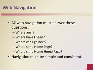 Web Navigation
• All web navigation must answer these
questions:
– Where am I?
– Where have I been?
– Where can I go next?
– Where's the Home Page?
– Where's the Home Home Page?
• Navigation must be simple and consistent.
 