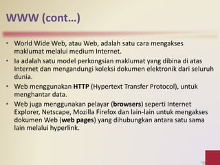 WWW (cont…)
• World Wide Web, atau Web, adalah satu cara mengakses
maklumat melalui medium Internet.
• Ia adalah satu model perkongsian maklumat yang dibina di atas
Internet dan mengandungi koleksi dokumen elektronik dari seluruh
dunia.
• Web menggunakan HTTP (Hypertext Transfer Protocol), untuk
menghantar data.
• Web juga menggunakan pelayar (browsers) seperti Internet
Explorer, Netscape, Mozilla Firefox dan lain-lain untuk mengakses
dokumen Web (web pages) yang dihubungkan antara satu sama
lain melalui hyperlink.
 