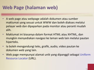 Web Page (halaman web)
• A web page atau webpage adalah dokumen atau sumber
maklumat yang sesuai untuk WWW dan boleh diakses melalui
pelayar web dan dipaparkan pada monitor atau peranti mudah
alih.
• Maklumat ini biasanya dalam format HTML atau XHTML, dan
mungkin menyediakan navigasi ke laman web lain melalui pautan
hiperteks.
• Ia boleh mengandungi teks, grafik, audio, video pautan ke
dokumen web yang lain.
• Web page mempunyai alamat unik yang dipanggil sebagai Uniform
Resource Locator (URL).
 