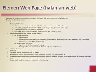 Elemen Web Page (halaman web)
• A webpage can contain numerous types of information, which is able to be seen, heard or interact by the end user:
• Perceived (rendered) information:
– Textual information
– Non-textual information:
• Static images on raster graphics, typically GIF, JPEG or PNG; or vector formats as SVG or Flash.
• Animated images typically Animated GIF and SVG, but also may be Flash, Shockwave, or Java applet.
• Audio, typically MIDI or WAV formats or Java applets.
• Video, WMV (Windows), RM (Real Media), FLV (Flash Video), MPG, MOV (QuickTime)
– Interactive information: more complex, glued to interface.
• For "on page" interaction:
– Interactive text.
– Interactive illustrations: ranging from "click to play" image to games, typically using script, Flash, Java applets, SVG, or Shockwave.
– Buttons: forms providing alternative interface
• For "between pages" interaction:
– Hyperlinks: standard "change page" reactivity.
– Forms: providing more interaction with the server and server-side databases.
• Internal (hidden) information:
– Comments
– Linked Files through Hyperlink (Like DOC,XLS,PDF,etc).
– Metadata with semantic meta-information, Charset information, Document Type Definition (DTD), etc.
– Diagramation and style information: information about rendered items (like image size attributes) and visual specifications, as Cascading Style Sheets
(CSS).
– Scripts, usually JavaScript, complement interactivity and functionality.
 
