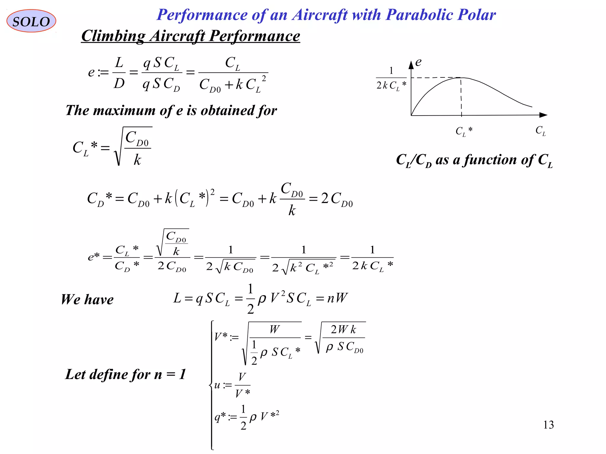 13
Performance of an Aircraft with Parabolic PolarSOLO
e
LC*LC
*2
1
LCk
CL/CD as a function of CL
The maximum of e is obtained for
k
C
C D
L
0
* =
( ) 0
0
0
2
0 2** D
D
DLDD C
k
C
kCCkCC =+=+=
*2
1
*2
1
2
1
2*
*
*
22
00
0
LLDD
D
D
L
CkCkCkC
k
C
C
C
e =====
We have WnCSVCSqL LL === 2
2
1
ρ
Let define for n = 1












=
=
==
2
0
*
2
1
:*
*
:
2
*
2
1
:*
Vq
V
V
u
CS
kW
CS
W
V
D
L
ρ
ρρ
2
0
:
LD
L
D
L
CkC
C
CSq
CSq
D
L
e
+
===
Climbing Aircraft Performance
 